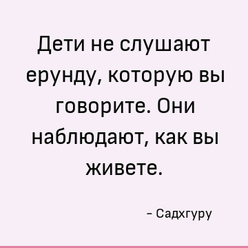 Дети не слушают ерунду, которую вы говорите. Они наблюдают, как вы живете