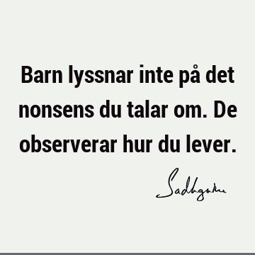 Barn lyssnar inte på det nonsens du talar om. De observerar hur du