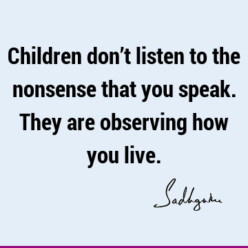 Children don’t listen to the nonsense that you speak. They are observing how you