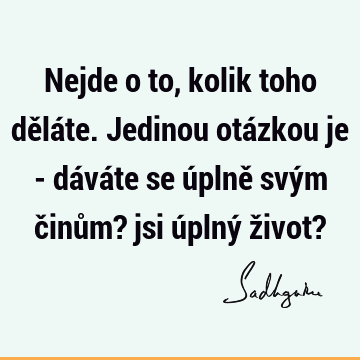 Nejde o to, kolik toho děláte. Jedinou otázkou je - dáváte se úplně svým činům? jsi úplný život?