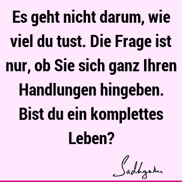 Es geht nicht darum, wie viel du tust. Die Frage ist nur, ob Sie sich ganz Ihren Handlungen hingeben. Bist du ein komplettes Leben?