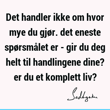 Det handler ikke om hvor mye du gjør. det eneste spørsmålet er - gir du deg helt til handlingene dine? er du et komplett liv?