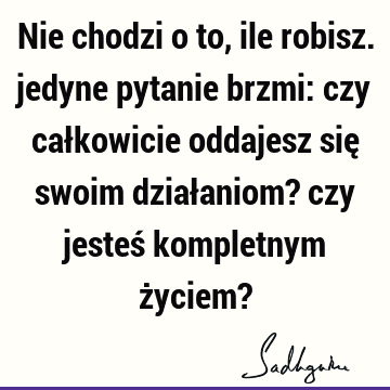 Nie chodzi o to, ile robisz. jedyne pytanie brzmi: czy całkowicie oddajesz się swoim działaniom? czy jesteś kompletnym życiem?