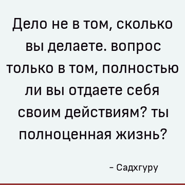 Дело не в том, сколько вы делаете. вопрос только в том, полностью ли вы отдаете себя своим действиям? ты полноценная жизнь?
