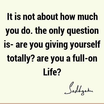 It is not about how much you do. the only question is- are you giving yourself totally? are you a full-on Life?