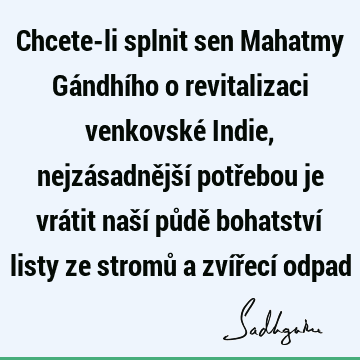 Chcete-li splnit sen Mahatmy Gándhího o revitalizaci venkovské Indie, nejzásadnější potřebou je vrátit naší půdě bohatství listy ze stromů a zvířecí