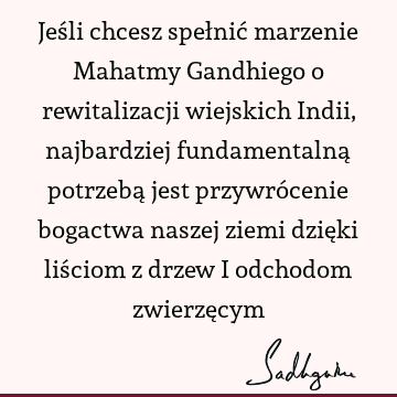 Jeśli chcesz spełnić marzenie Mahatmy Gandhiego o rewitalizacji wiejskich Indii, najbardziej fundamentalną potrzebą jest przywrócenie bogactwa naszej ziemi dzię