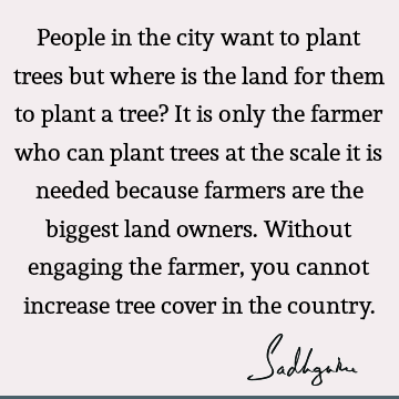 People in the city want to plant trees but where is the land for them to plant a tree? It is only the farmer who can plant trees at the scale it is needed