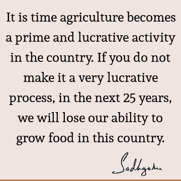 It is time agriculture becomes a prime and lucrative activity in the country. If you do not make it a very lucrative process, in the next 25 years, we will