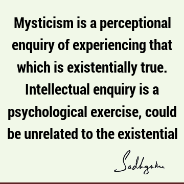 Mysticism is a perceptional enquiry of experiencing that which is existentially true. Intellectual enquiry is a psychological exercise, could be unrelated to