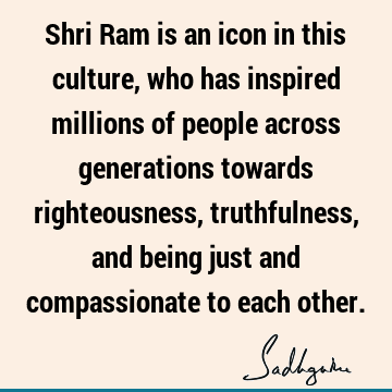 Shri Ram is an icon in this culture, who has inspired millions of people across generations towards righteousness, truthfulness, and being just and