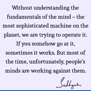 Without understanding the fundamentals of the mind – the most sophisticated machine on the planet, we are trying to operate it. If you somehow go at it,