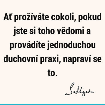 Ať prožíváte cokoli, pokud jste si toho vědomi a provádíte jednoduchou duchovní praxi, napraví se