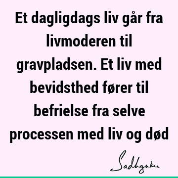 Et dagligdags liv går fra livmoderen til gravpladsen. Et liv med bevidsthed fører til befrielse fra selve processen med liv og dø