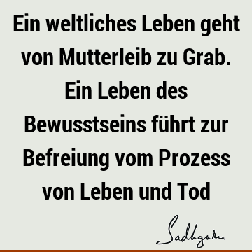 Ein weltliches Leben geht von Mutterleib zu Grab. Ein Leben des Bewusstseins führt zur Befreiung vom Prozess von Leben und T