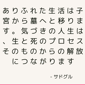 ありふれた生活は子宮から墓へと移ります。 気づきの人生は、生と死のプロセスそのものからの解放につながります