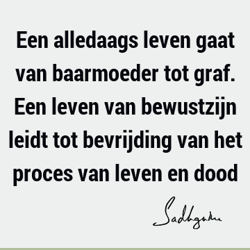 Een alledaags leven gaat van baarmoeder tot graf. Een leven van bewustzijn leidt tot bevrijding van het proces van leven en