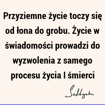 Przyziemne życie toczy się od łona do grobu. Życie w świadomości prowadzi do wyzwolenia z samego procesu życia i ś