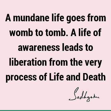 A mundane life goes from womb to tomb. A life of awareness leads to liberation from the very process of Life and D