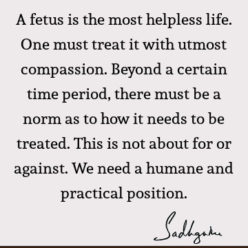 A fetus is the most helpless life. One must treat it with utmost compassion. Beyond a certain time period, there must be a norm as to how it needs to be