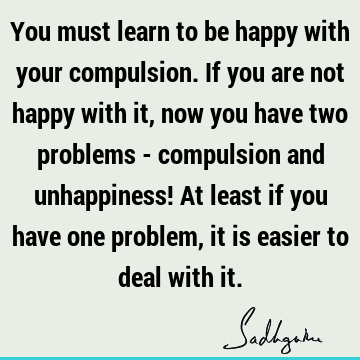 You must learn to be happy with your compulsion. If you are not happy with it, now you have two problems - compulsion and unhappiness! At least if you have one