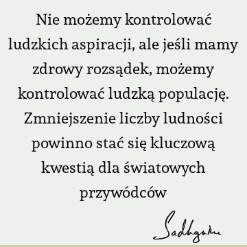 Nie możemy kontrolować ludzkich aspiracji, ale jeśli mamy zdrowy rozsądek, możemy kontrolować ludzką populację. Zmniejszenie liczby ludności powinno stać się