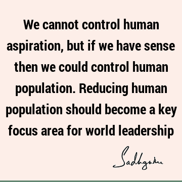 We cannot control human aspiration, but if we have sense then we could control human population. Reducing human population should become a key focus area for