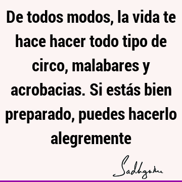 De todos modos, la vida te hace hacer todo tipo de circo, malabares y acrobacias. Si estás bien preparado, puedes hacerlo