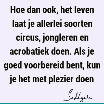 Hoe dan ook, het leven laat je allerlei soorten circus, jongleren en acrobatiek doen. Als je goed voorbereid bent, kun je het met plezier