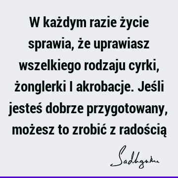 W każdym razie życie sprawia, że uprawiasz wszelkiego rodzaju cyrki, żonglerki i akrobacje. Jeśli jesteś dobrze przygotowany, możesz to zrobić z radością