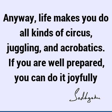 Anyway, life makes you do all kinds of circus, juggling, and acrobatics. If you are well prepared, you can do it