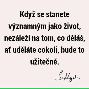 Když se stanete významným jako život,
nezáleží na tom, co děláš,
ať uděláte cokoli, bude to užitečné