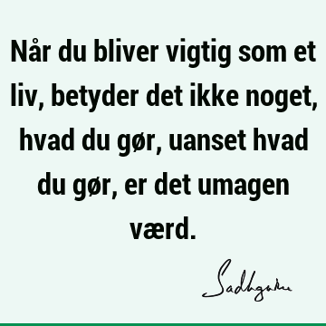 Når du bliver vigtig som et liv, betyder det ikke noget, hvad du gør, uanset hvad du gør, er det umagen væ