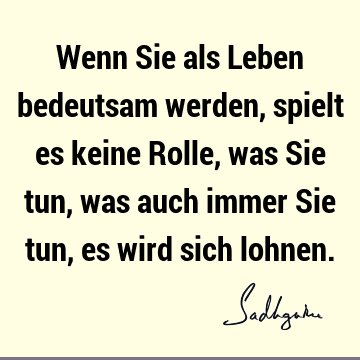 Wenn Sie als Leben bedeutsam werden, spielt es keine Rolle, was Sie tun, was auch immer Sie tun, es wird sich