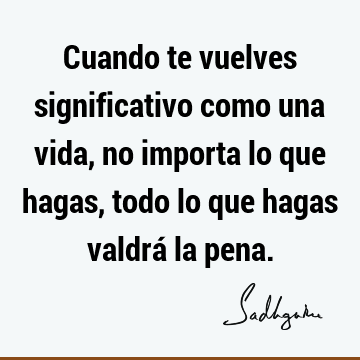 Cuando te vuelves significativo como una vida, no importa lo que hagas, todo lo que hagas valdrá la