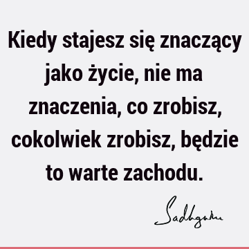 Kiedy stajesz się znaczący jako życie, nie ma znaczenia, co zrobisz, cokolwiek zrobisz, będzie to warte