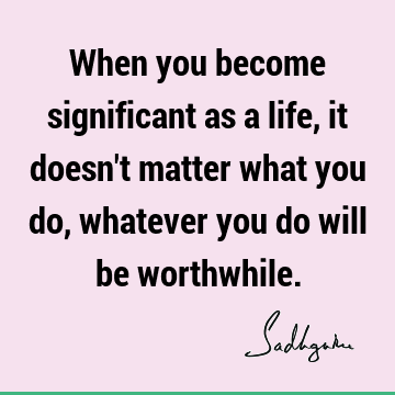 When you become significant as a life, it doesn