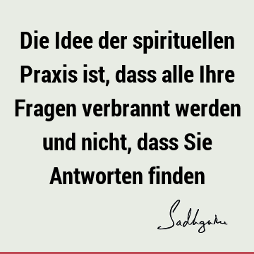 Die Idee der spirituellen Praxis ist, dass alle Ihre Fragen verbrannt werden und nicht, dass Sie Antworten