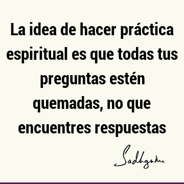 La idea de hacer práctica espiritual es que todas tus preguntas estén quemadas, no que encuentres