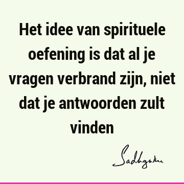 Het idee van spirituele oefening is dat al je vragen verbrand zijn, niet dat je antwoorden zult