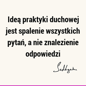 Ideą praktyki duchowej jest spalenie wszystkich pytań, a nie znalezienie