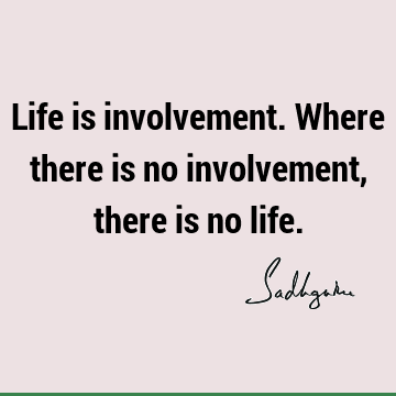 Life is involvement. Where there is no involvement, there is no