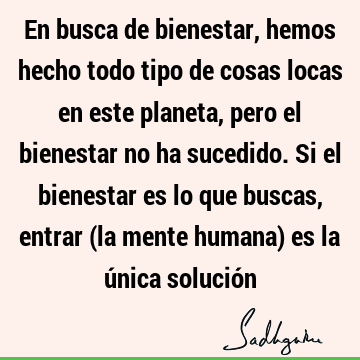 En busca de bienestar, hemos hecho todo tipo de cosas locas en este planeta, pero el bienestar no ha sucedido. Si el bienestar es lo que buscas, entrar (la