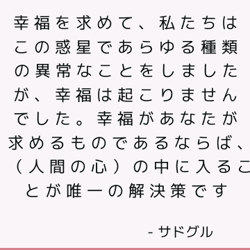 幸福を求めて、私たちはこの惑星であらゆる種類の異常なことをしましたが、幸福は起こりませんでした。 幸福があなたが求めるものであるならば、（人間の心）の中に入ることが唯一の解決策です