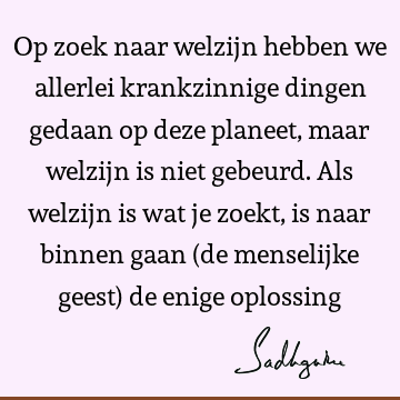 Op zoek naar welzijn hebben we allerlei krankzinnige dingen gedaan op deze planeet, maar welzijn is niet gebeurd. Als welzijn is wat je zoekt, is naar binnen