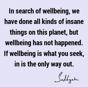 In search of wellbeing, we have done all kinds of insane things on this planet, but wellbeing has not happened. If wellbeing is what you seek, in is the only