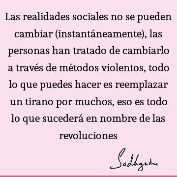 Las realidades sociales no se pueden cambiar (instantáneamente), las personas han tratado de cambiarlo a través de métodos violentos, todo lo que puedes hacer