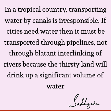 In a tropical country, transporting water by canals is irresponsible. If cities need water then it must be transported through pipelines, not through blatant