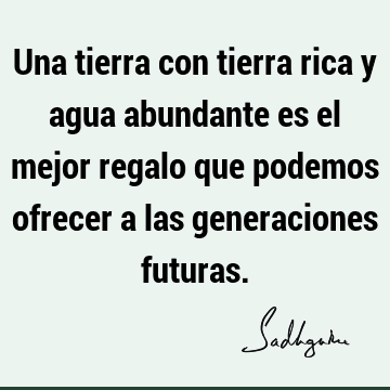 Una tierra con tierra rica y agua abundante es el mejor regalo que podemos ofrecer a las generaciones