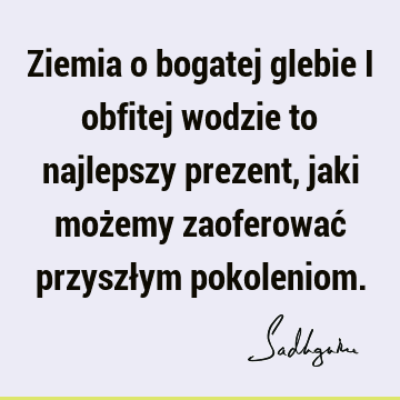 Ziemia o bogatej glebie i obfitej wodzie to najlepszy prezent, jaki możemy zaoferować przyszłym